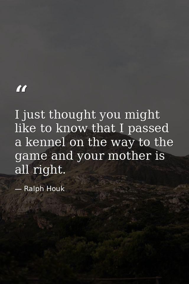 I just thought you might like to know that I passed a kennel on the way to the game and your mother is all right. — Ralph Houk