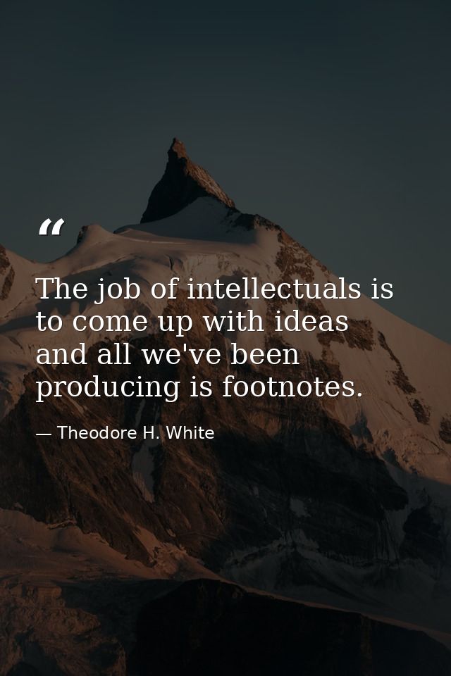 The job of intellectuals is to come up with ideas  and all we've been producing is footnotes. — Theodore H. White