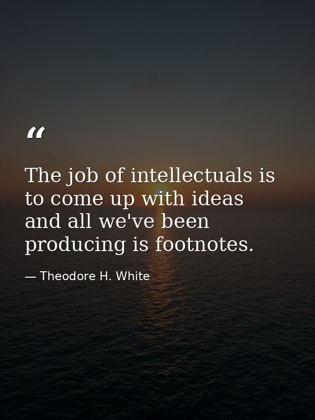 The job of intellectuals is to come up with ideas  and all we've been producing is footnotes. — Theodore H. White