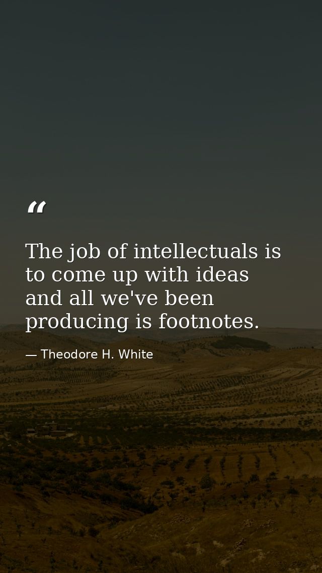 The job of intellectuals is to come up with ideas  and all we've been producing is footnotes. — Theodore H. White