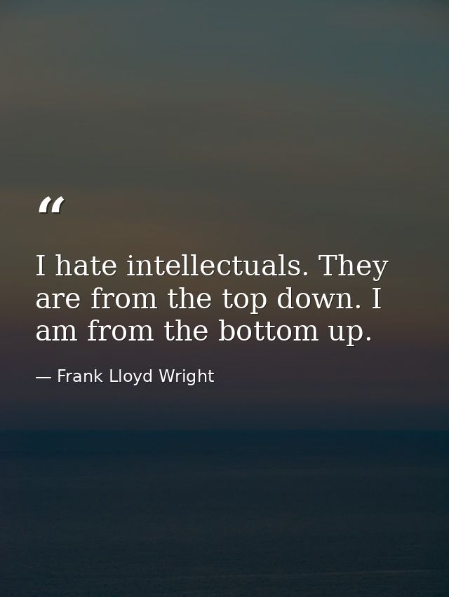 I hate intellectuals. They are from the top down. I am from the bottom up. — Frank Lloyd Wright