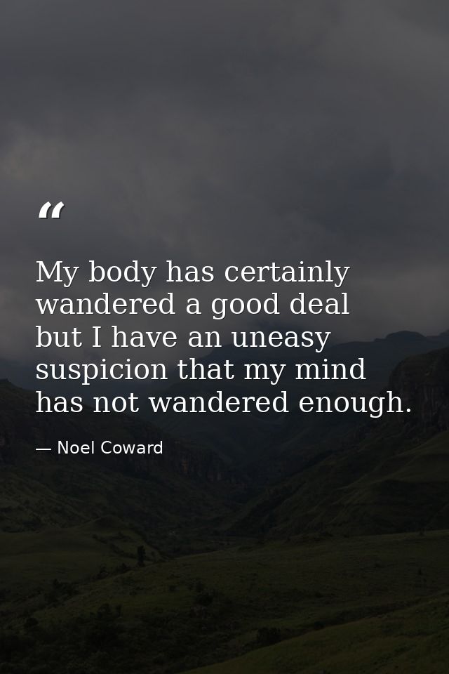 My body has certainly wandered a good deal  but I have an uneasy suspicion that my mind has not wandered enough. — Noel Coward