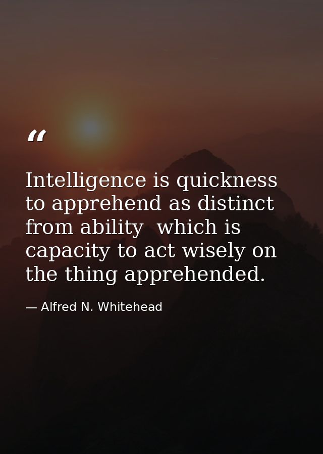 Intelligence is quickness to apprehend as distinct from ability  which is capacity to act wisely on the thing apprehende — Alfred N. Whitehead