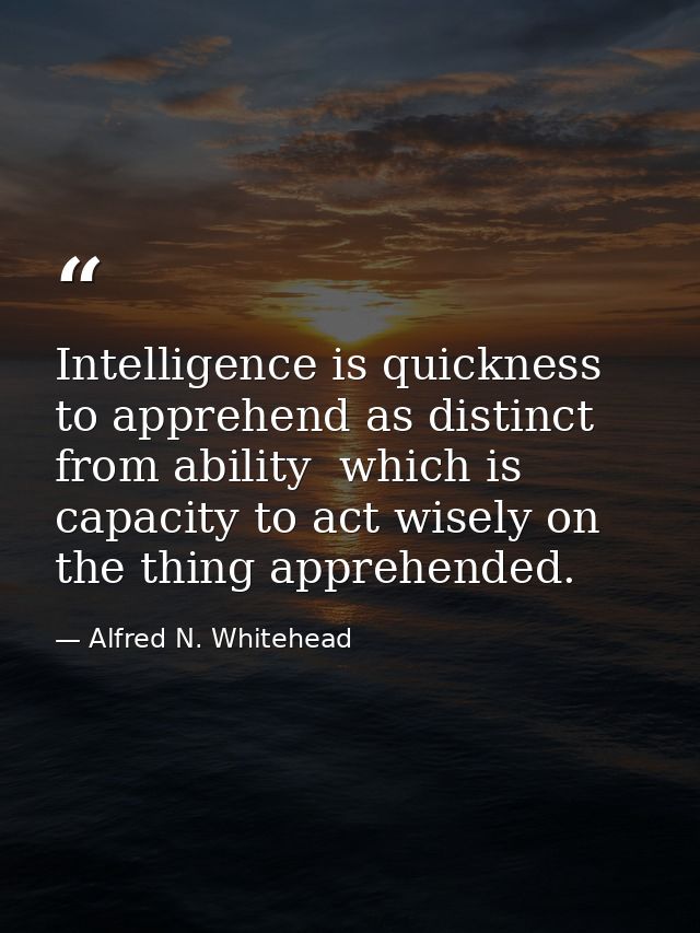 Intelligence is quickness to apprehend as distinct from ability  which is capacity to act wisely on the thing apprehende — Alfred N. Whitehead
