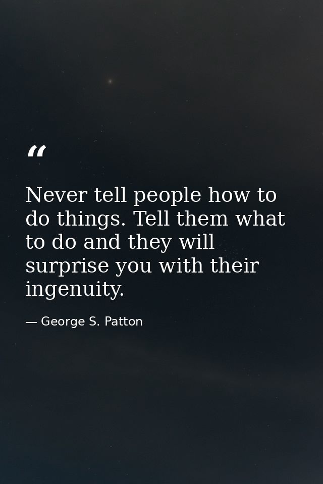 Never tell people how to do things. Tell them what to do and they will surprise you with their ingenuity. — George S. Patton