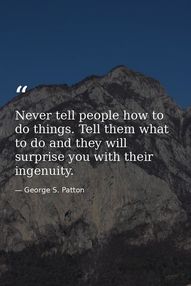 Never tell people how to do things. Tell them what to do and they will surprise you with their ingenuity. — George S. Patton