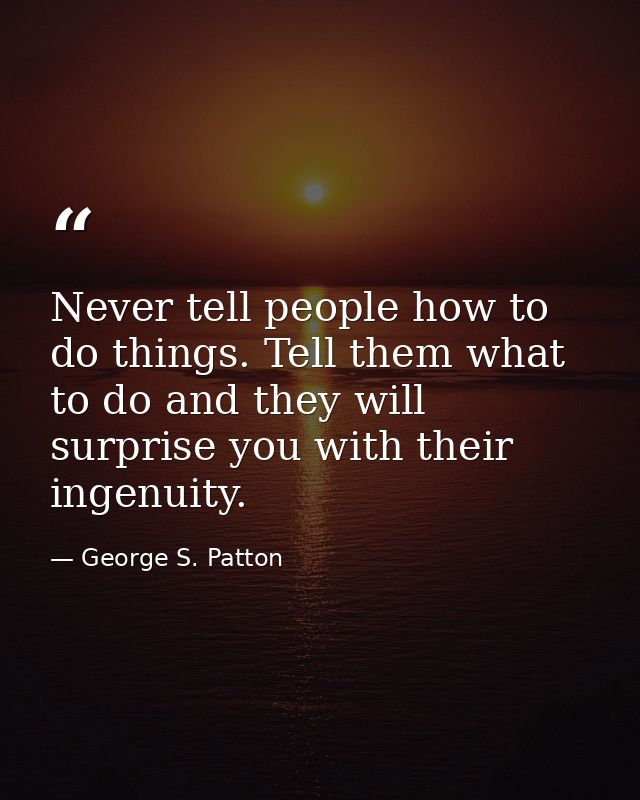 Never tell people how to do things. Tell them what to do and they will surprise you with their ingenuity. — George S. Patton