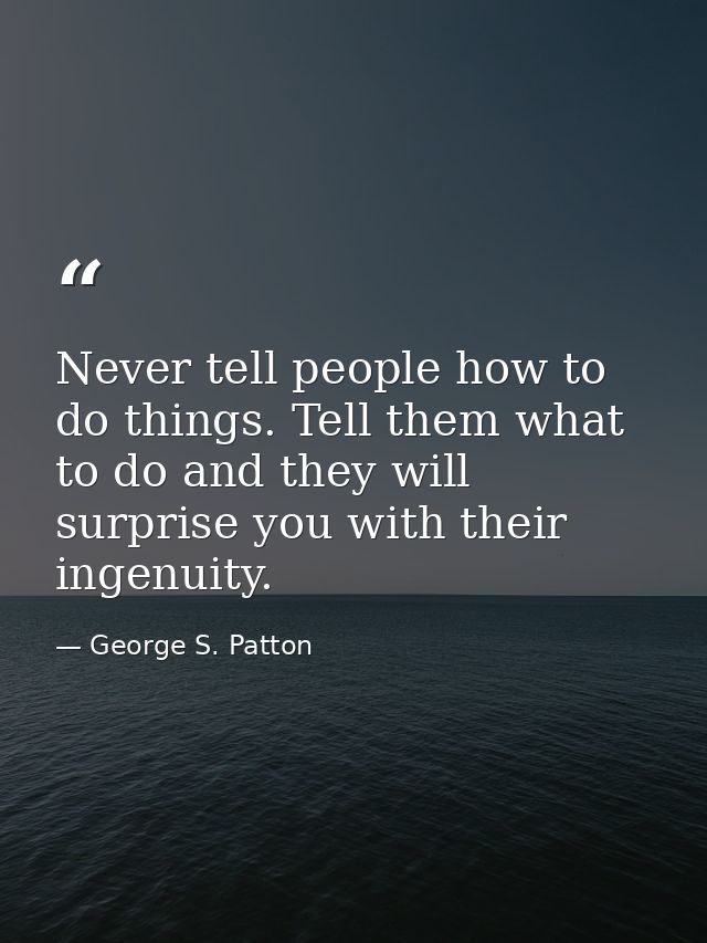 Never tell people how to do things. Tell them what to do and they will surprise you with their ingenuity. — George S. Patton
