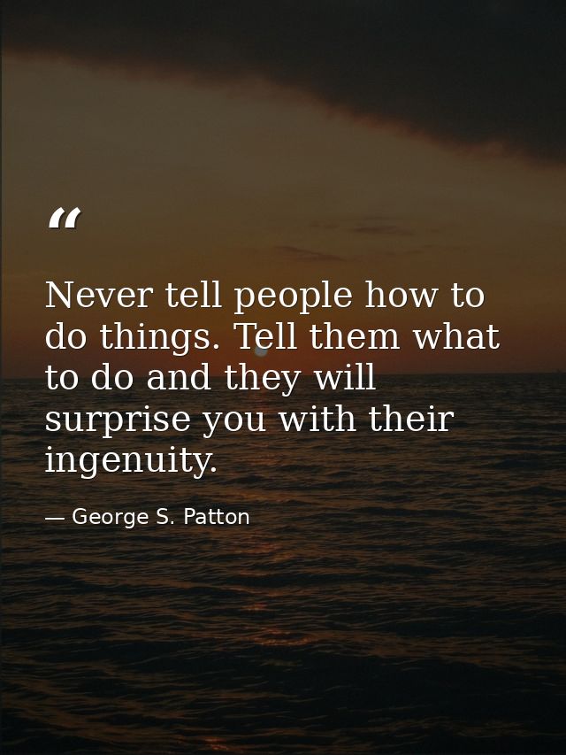 Never tell people how to do things. Tell them what to do and they will surprise you with their ingenuity. — George S. Patton