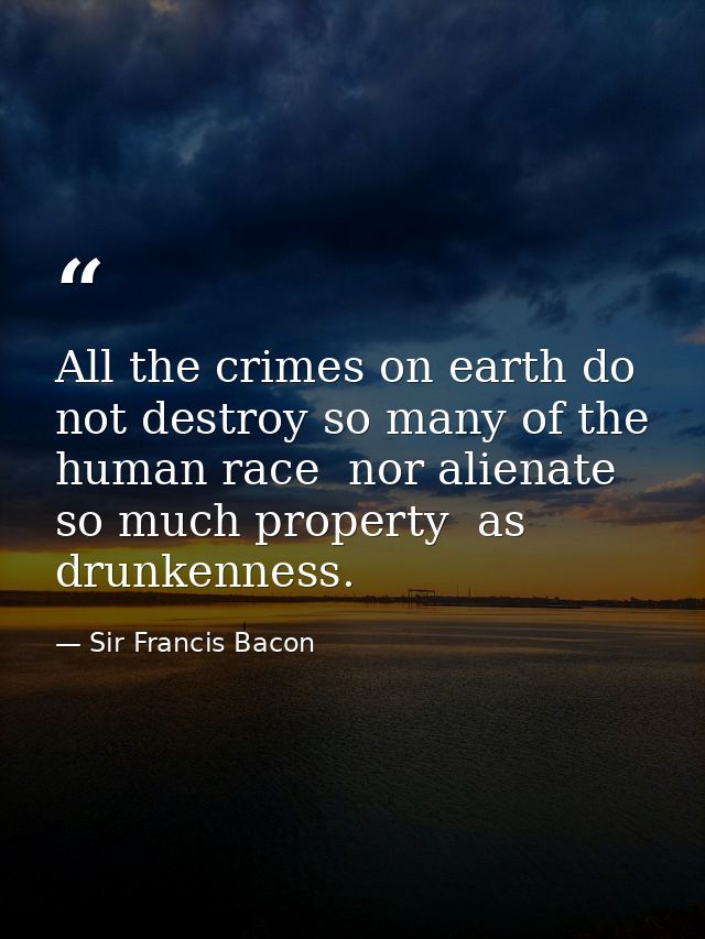 All the crimes on earth do not destroy so many of the human race  nor alienate so much property  as drunkenness. — Sir Francis Bacon