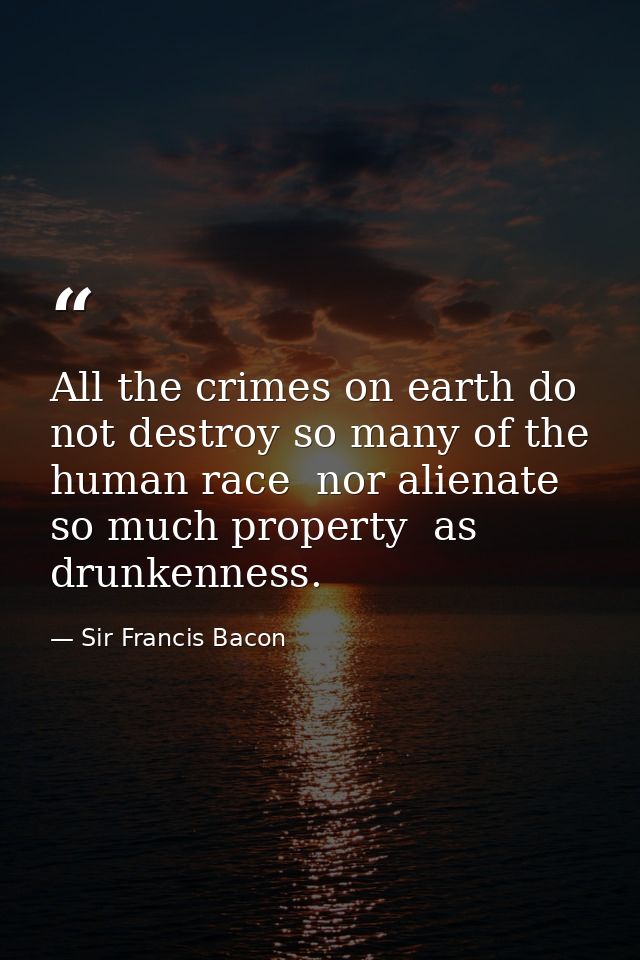 All the crimes on earth do not destroy so many of the human race  nor alienate so much property  as drunkenness. — Sir Francis Bacon