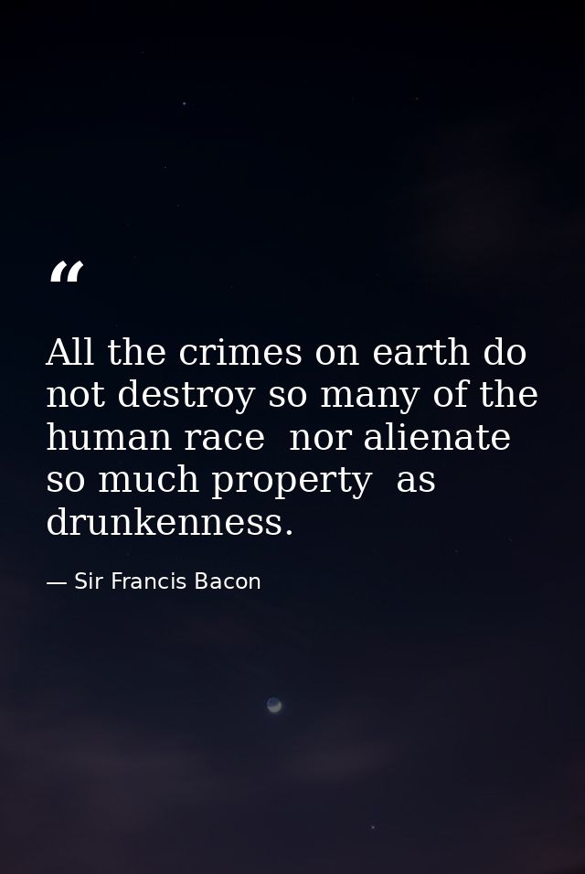 All the crimes on earth do not destroy so many of the human race  nor alienate so much property  as drunkenness. — Sir Francis Bacon