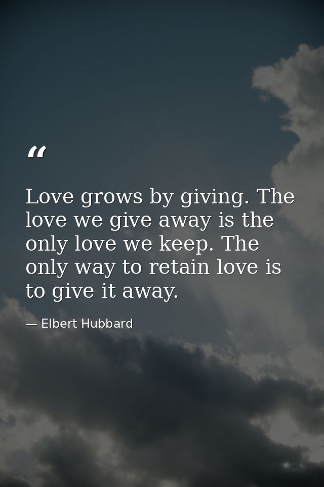 Love grows by giving. The love we give away is the only love we keep. The only way to retain love is to give it away. — Elbert Hubbard