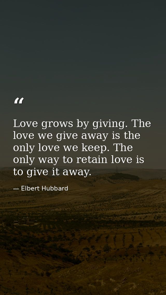 Love grows by giving. The love we give away is the only love we keep. The only way to retain love is to give it away. — Elbert Hubbard