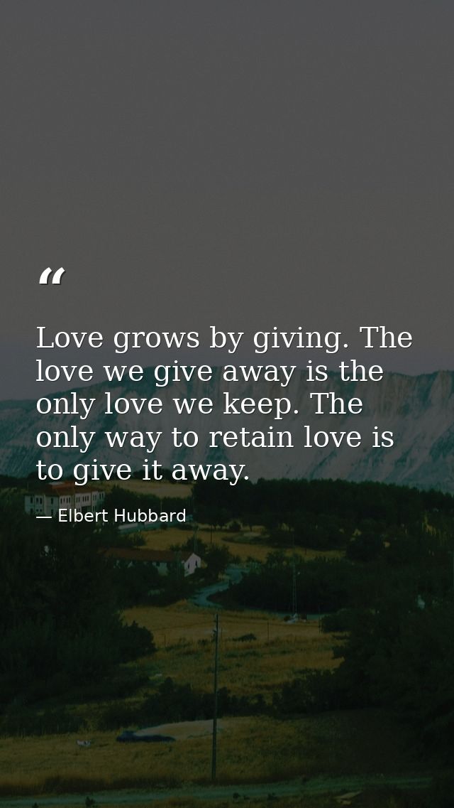 Love grows by giving. The love we give away is the only love we keep. The only way to retain love is to give it away. — Elbert Hubbard