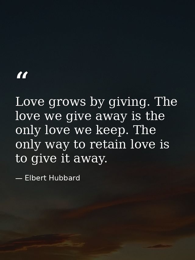 Love grows by giving. The love we give away is the only love we keep. The only way to retain love is to give it away. — Elbert Hubbard