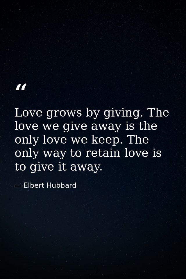 Love grows by giving. The love we give away is the only love we keep. The only way to retain love is to give it away. — Elbert Hubbard