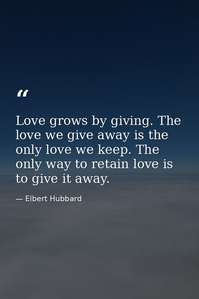Love grows by giving. The love we give away is the only love we keep. The only way to retain love is to give it away. — Elbert Hubbard