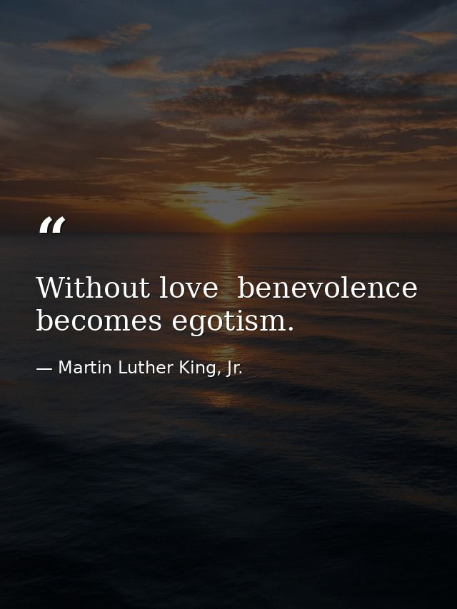 Without love  benevolence becomes egotism. — Martin Luther King, Jr.