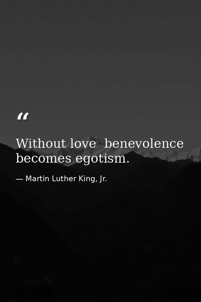 Without love  benevolence becomes egotism. — Martin Luther King, Jr.