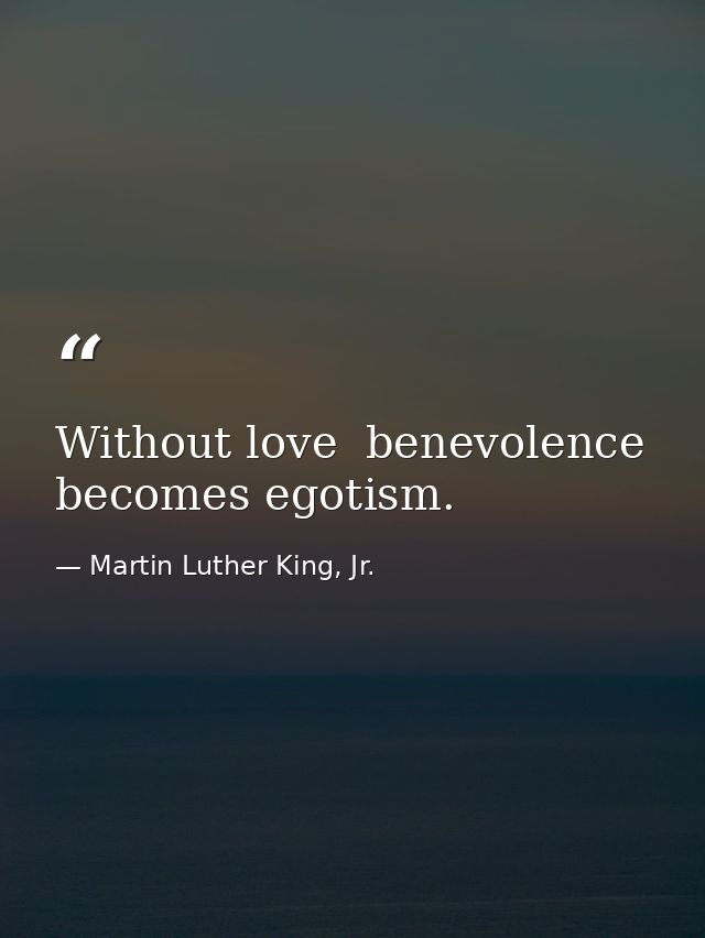 Without love  benevolence becomes egotism. — Martin Luther King, Jr.