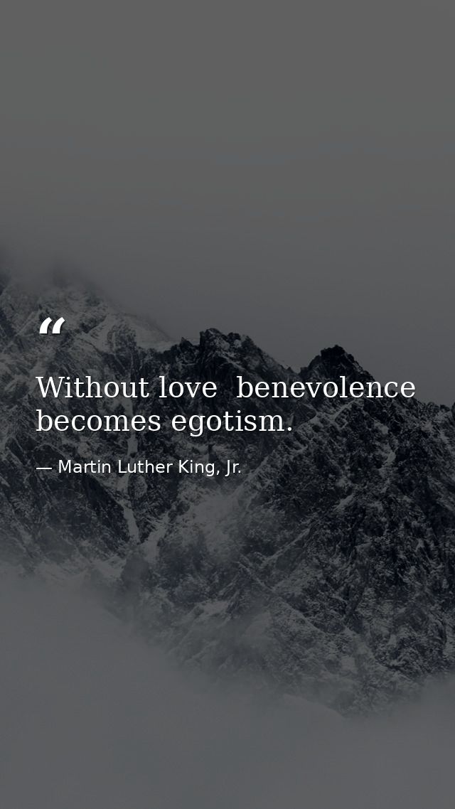 Without love  benevolence becomes egotism. — Martin Luther King, Jr.