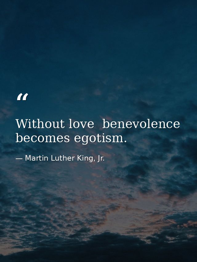 Without love  benevolence becomes egotism. — Martin Luther King, Jr.