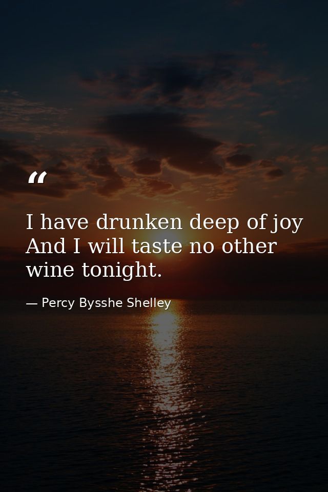 I have drunken deep of joy  And I will taste no other wine tonight. — Percy Bysshe Shelley