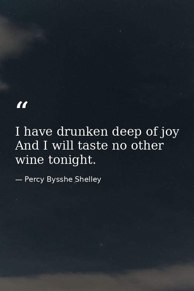 I have drunken deep of joy  And I will taste no other wine tonight. — Percy Bysshe Shelley