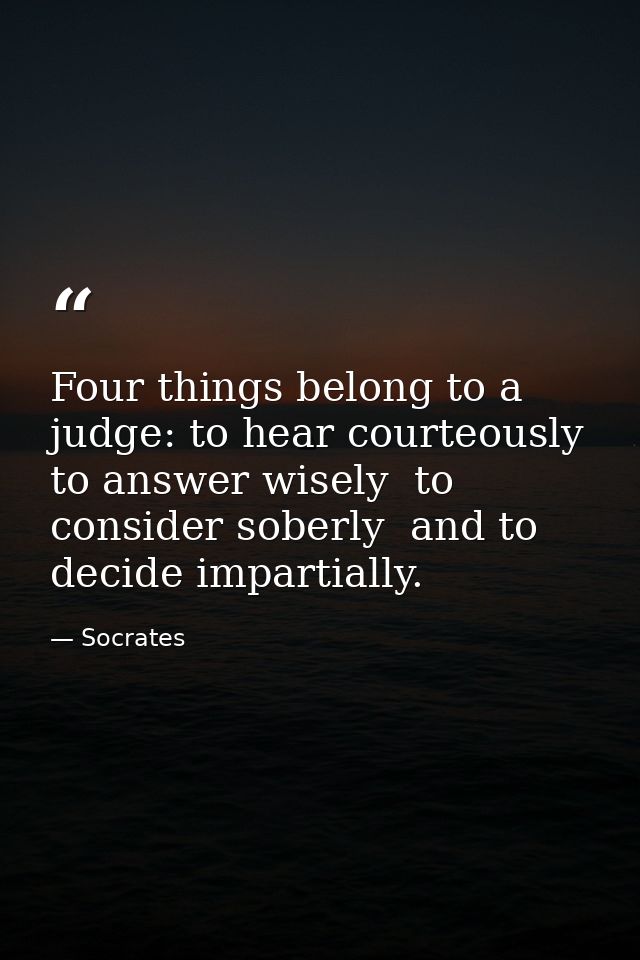 Four things belong to a judge: to hear courteously  to answer wisely  to consider soberly  and to decide impartially. — Socrates