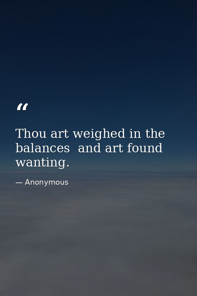 Thou art weighed in the balances  and art found wanting. — Anonymous