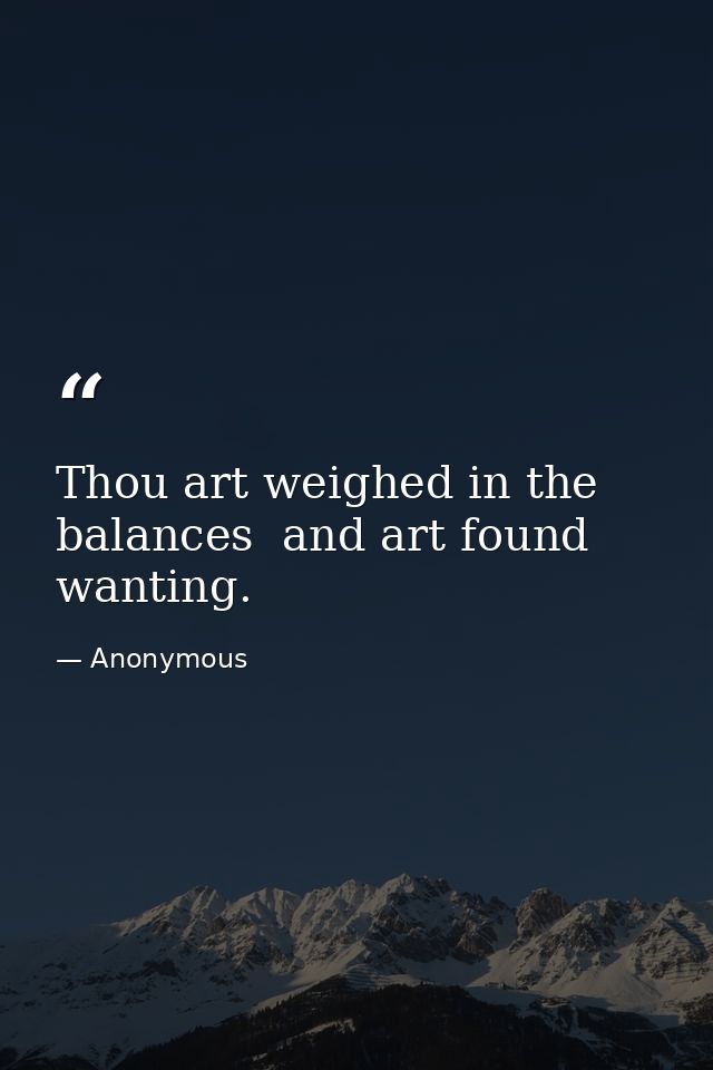 Thou art weighed in the balances  and art found wanting. — Anonymous