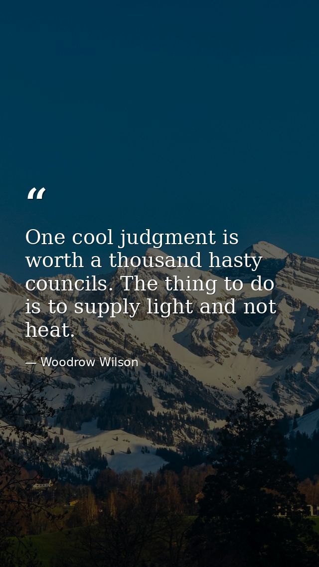 One cool judgment is worth a thousand hasty councils. The thing to do is to supply light and not heat. — Woodrow Wilson