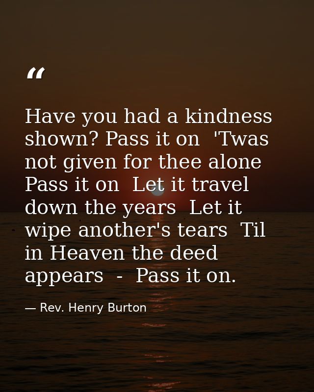 Have you had a kindness shown? Pass it on  'Twas not given for thee alone  Pass it on  Let it travel down the years  Let — Rev. Henry Burton