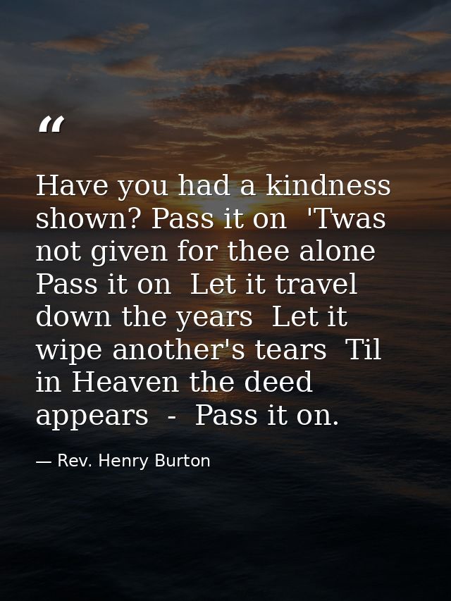Have you had a kindness shown? Pass it on  'Twas not given for thee alone  Pass it on  Let it travel down the years  Let — Rev. Henry Burton
