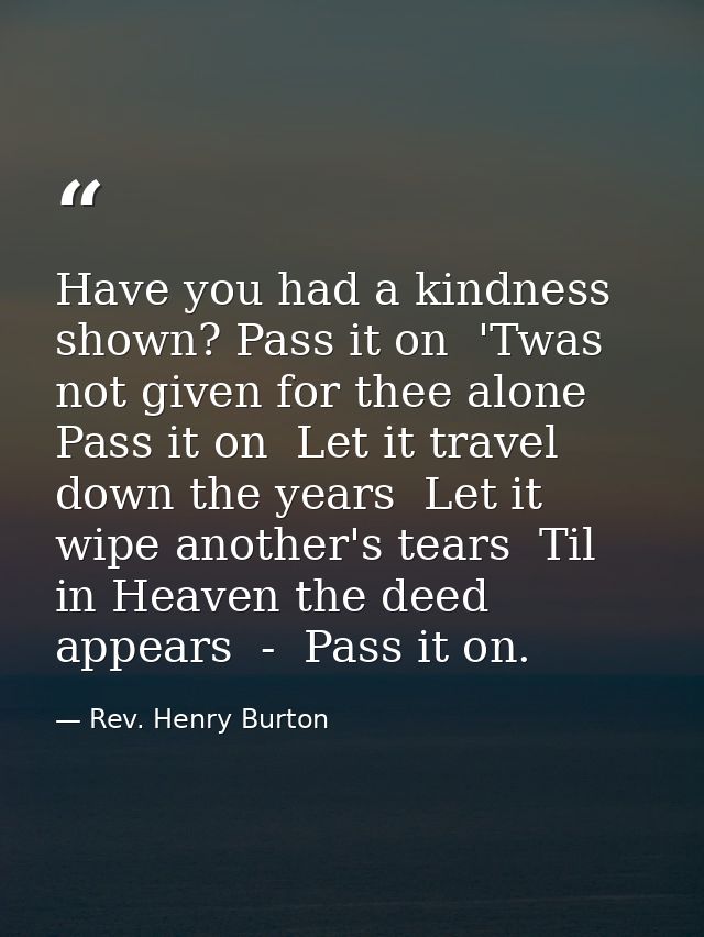 Have you had a kindness shown? Pass it on  'Twas not given for thee alone  Pass it on  Let it travel down the years  Let — Rev. Henry Burton