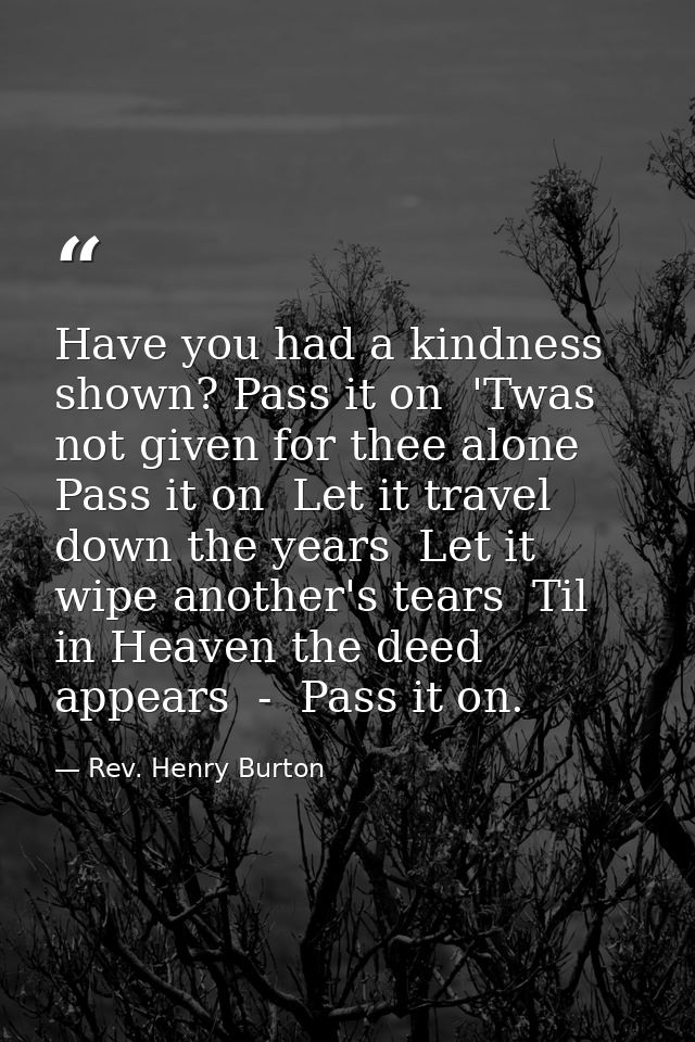 Have you had a kindness shown? Pass it on  'Twas not given for thee alone  Pass it on  Let it travel down the years  Let — Rev. Henry Burton