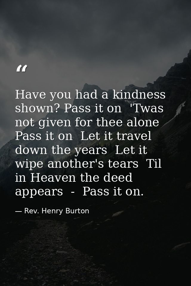 Have you had a kindness shown? Pass it on  'Twas not given for thee alone  Pass it on  Let it travel down the years  Let — Rev. Henry Burton