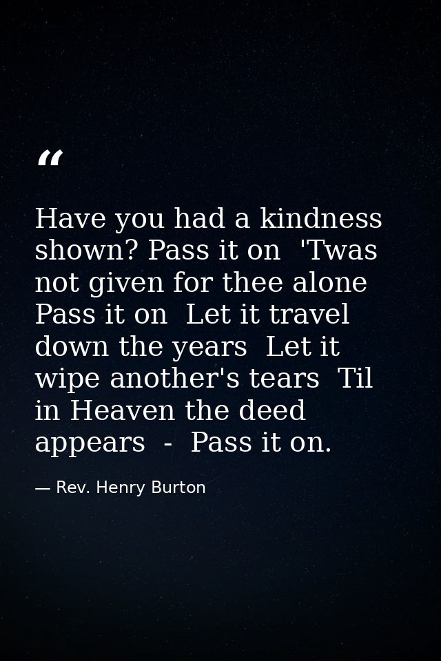 Have you had a kindness shown? Pass it on  'Twas not given for thee alone  Pass it on  Let it travel down the years  Let — Rev. Henry Burton
