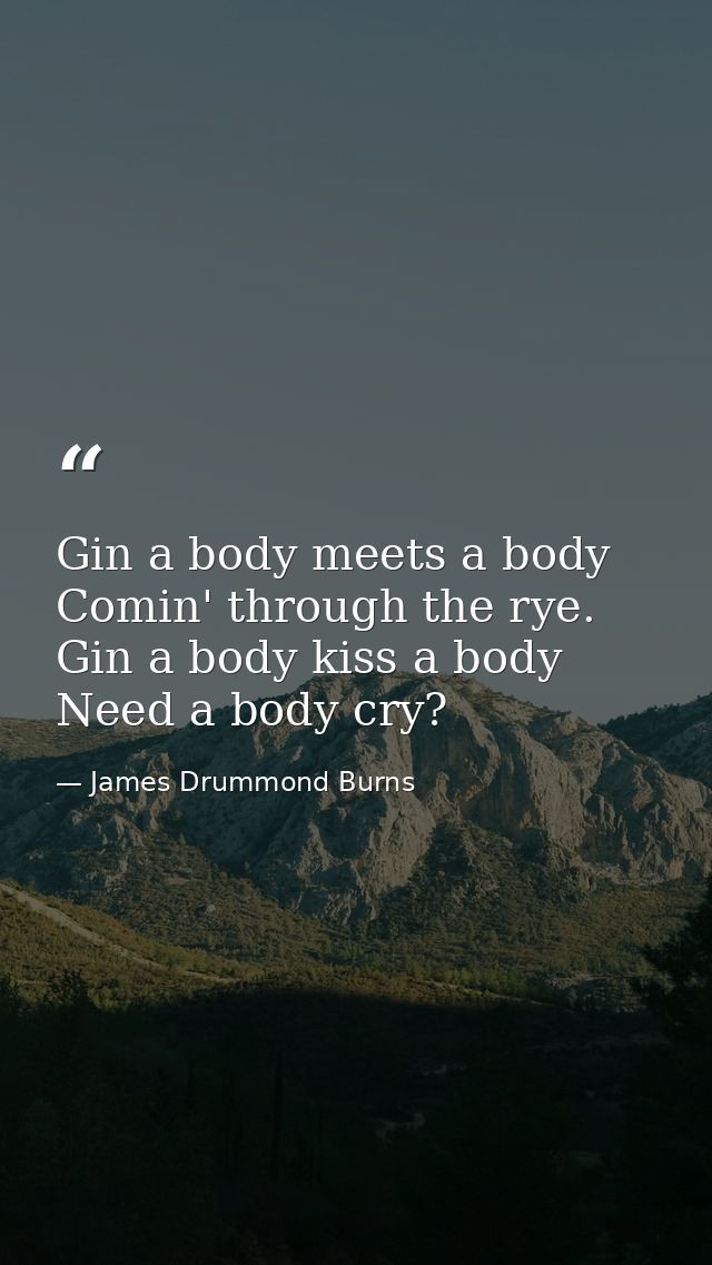 Gin a body meets a body Comin' through the rye. Gin a body kiss a body Need a body cry? — James Drummond Burns
