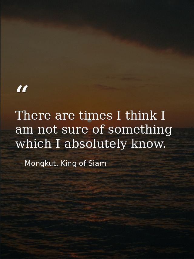 There are times I think I am not sure of something which I absolutely know. — Mongkut, King of Siam