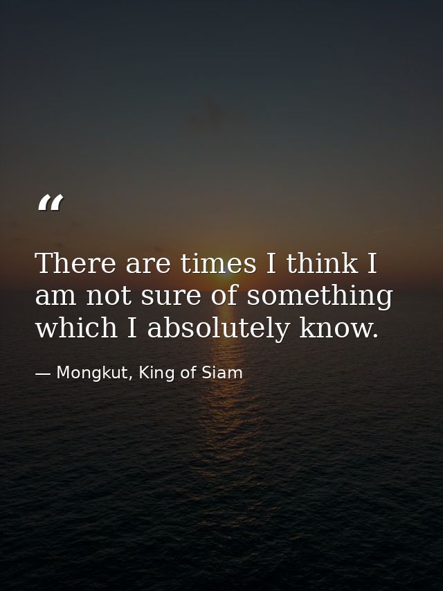 There are times I think I am not sure of something which I absolutely know. — Mongkut, King of Siam
