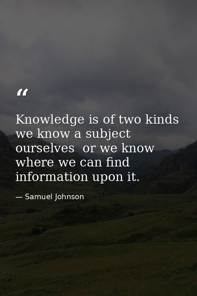 Knowledge is of two kinds  we know a subject ourselves  or we know where we can find information upon it. — Samuel Johnson