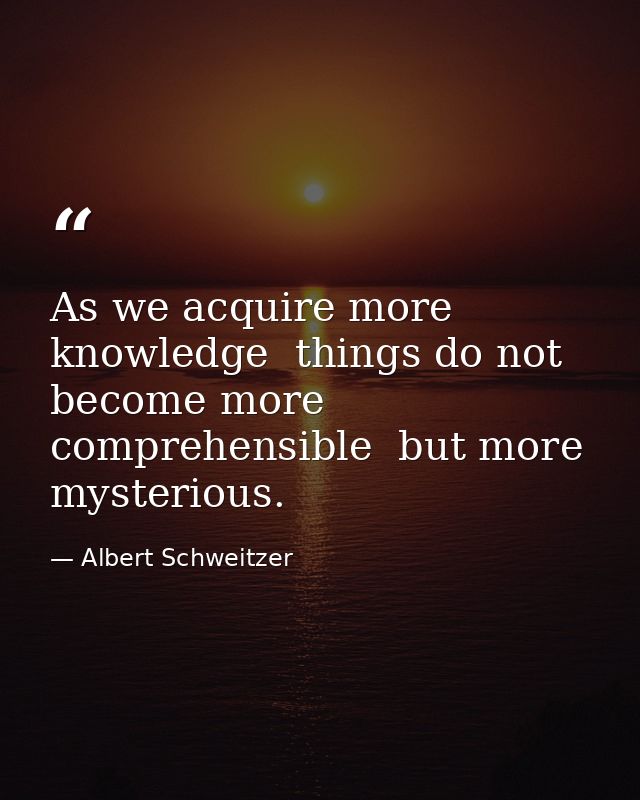 As we acquire more knowledge  things do not become more comprehensible  but more mysterious. — Albert Schweitzer