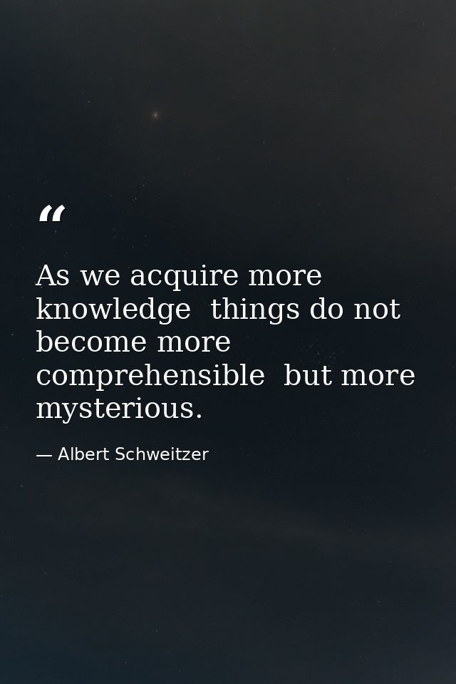 As we acquire more knowledge  things do not become more comprehensible  but more mysterious. — Albert Schweitzer