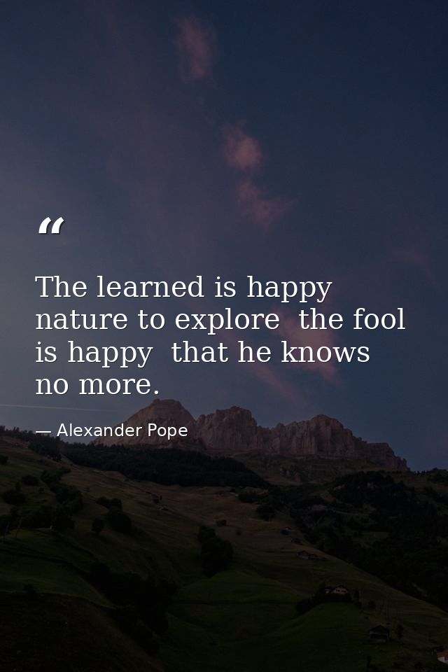 The learned is happy  nature to explore  the fool is happy  that he knows no more. — Alexander Pope