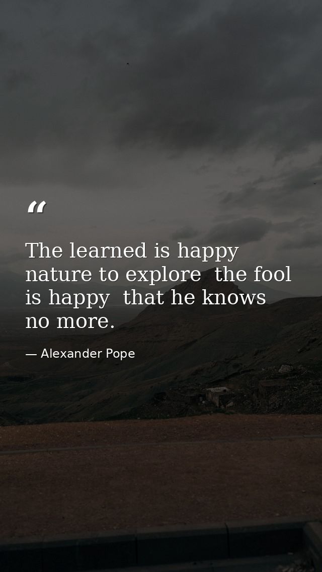 The learned is happy  nature to explore  the fool is happy  that he knows no more. — Alexander Pope