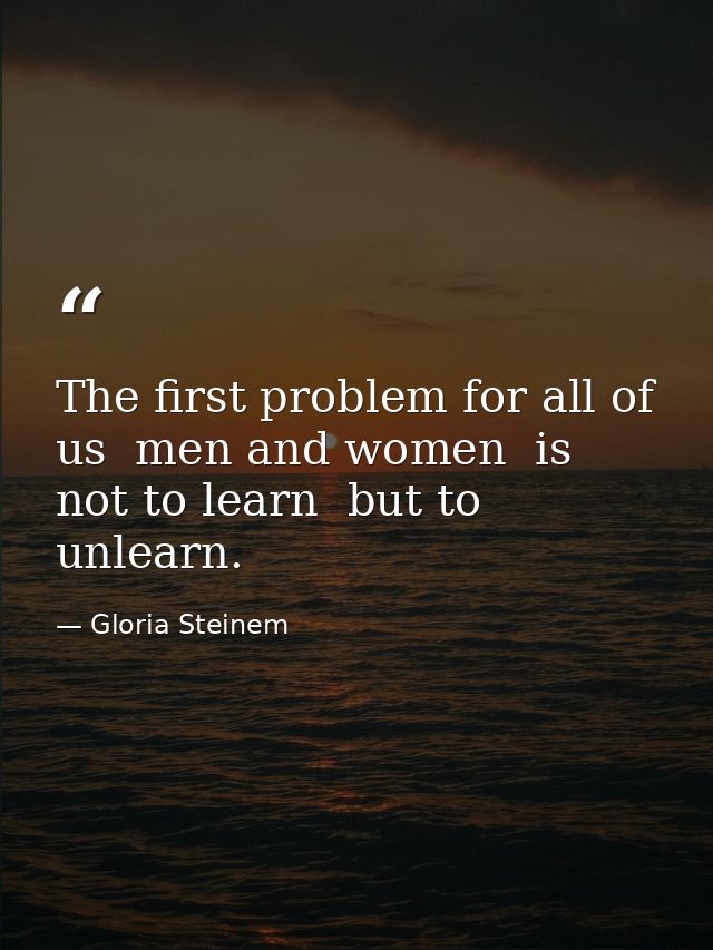 The first problem for all of us  men and women  is not to learn  but to unlearn. — Gloria Steinem