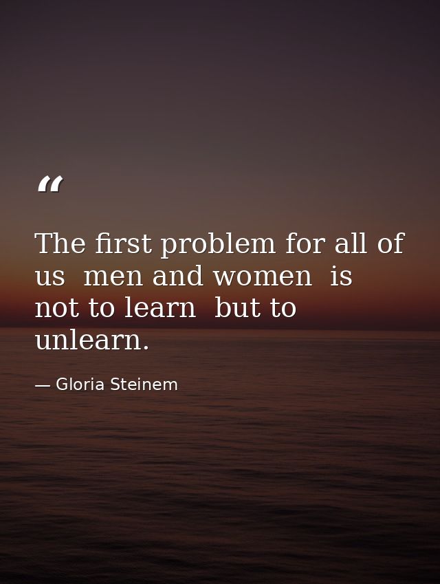 The first problem for all of us  men and women  is not to learn  but to unlearn. — Gloria Steinem