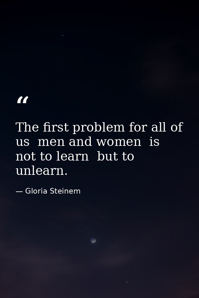The first problem for all of us  men and women  is not to learn  but to unlearn. — Gloria Steinem